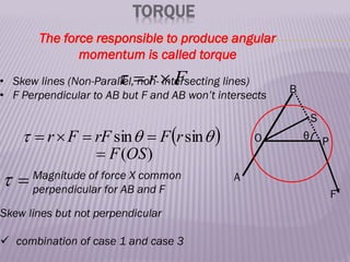 TORQUE
The force responsible to produce angular
momentum is called torque
F
r 


• Skew lines (Non-Parallel, non- intersecting lines)
• F Perpendicular to AB but F and AB won’t intersects
A
B
O
S
P
F
θ
 


 sin
sin r
F
rF
F
r 



)
(OS
F


 Magnitude of force X common
perpendicular for AB and F
Skew lines but not perpendicular
 combination of case 1 and case 3
 