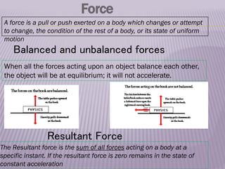 Force
A force is a pull or push exerted on a body which changes or attempt
to change, the condition of the rest of a body, or its state of uniform
motion
When all the forces acting upon an object balance each other,
the object will be at equilibrium; it will not accelerate.
Resultant Force
The Resultant force is the sum of all forces acting on a body at a
specific instant. If the resultant force is zero remains in the state of
constant acceleration
Balanced and unbalanced forces
 