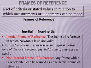 a set of criteria or stated values in relation to
which measurements or judgements can be made
FRAMES OF REFERENCE
Frames of Reference
Inertial Non-inertial
• Inertial Frame of Reference: The frame of reference
in which Newton’s laws are valid.
E.g: any frame which is at rest or in uniform motion
(one of the most common inertial frame of reference is
earth )
• Non-Inertial Frame of Reference: Any frame which
is accelerated can be termed as non-inertial frame of
reference
 