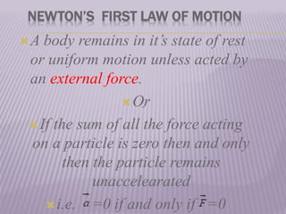 NEWTON’S FIRST LAW OF MOTION
A body remains in it’s state of rest
or uniform motion unless acted by
an external force.
Or
If the sum of all the force acting
on a particle is zero then and only
then the particle remains
unaccelearated
i.e. =0 if and only if =0

 