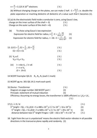 3
n = = 3.125 X 1015
electrons ( ½ )
(b) Without changing charge on the plates, we can make C half. C = , i.e. double the
plate separation or inserting dielectric of dielectric of a value such that C becomes (1).
12.(a) As the electrostatic field inside a conductor is zero, using Gauss’s law,
charge on the inner surface of the shell = -Q ( ½ )
Charge on the outer surface of the shell = +Q ( ½ )
(b) To show using Gauss’s law expression
Expression for electric field for radius, r= : E = (1)
Expression for electric field for radius, r = 2b : E = (1)
13. (i) E1 = , E2 = , E3 = ( ½ )
E2 < E3 < E1 ( ½ )
(ii) Vd α E ( ½ )
Vd2< Vd3< Vd1 ( ½ )
(iii) I = nAe Vd / J= σE ( ½ )
J = n e Vd
J2 < J3<J1 ( ½ )
14.NCERT Exemplar Q4.21 R1, R2, R3 (each 1 mark)
15.NCERT pg no. 301 Q6.14 (1 mark each part)
16.Device : Transformer ( ½ )
Diagram on page number 260 NCERT part I (1)
Principle: statement of mutual induction (1)
Efficiency: Assuming no energy losses, the transformer is 100% efficient i.e. IpVp= IsVs.
( ½ )
17. =  D / d ( ½ )
5th
bright = 51 = 51D/d = 5 x 480 x 10-9
x 2 / 3 x 10-3
= 16 x 10-4
m (1)
5th
bright = 52 = 52D/d = 5 x 600 x 10-9
x 2 / 3 x 10-3
= 20 x 10-4
m (1)
distance between two 5th
bright fringes = (20 – 16) x 10-4
= 4 x 10-4
m ( ½ )
18. ‘Light from the sun is unpolarised’ means the electric field vector vibrates in all possible
directions in the transverse plane rapidly and randomly. (1)
 