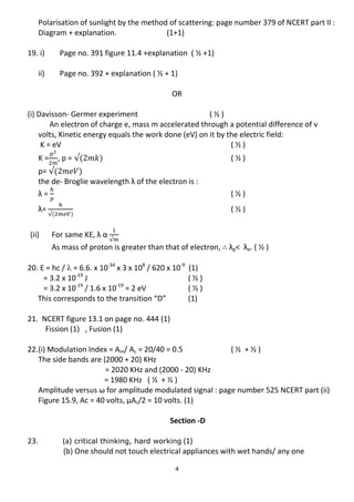 4
Polarisation of sunlight by the method of scattering: page number 379 of NCERT part II :
Diagram + explanation. (1+1)
19. i) Page no. 391 figure 11.4 +explanation ( ½ +1)
ii) Page no. 392 + explanation ( ½ + 1)
OR
(i) Davisson- Germer experiment ( ½ )
An electron of charge e, mass m accelerated through a potential difference of v
volts, Kinetic energy equals the work done (eV) on it by the electric field:
K = eV ( ½ )
K = , p = ( ½ )
p=
the de- Broglie wavelength λ of the electron is :
λ = ( ½ )
λ= ( ½ )
(ii) For same KE, λ α
As mass of proton is greater than that of electron, λp< λe. ( ½ )
20. E = hc /  = 6.6. x 10-34
x 3 x 108
/ 620 x 10-9
(1)
= 3.2 x 10-19
J ( ½ )
= 3.2 x 10-19
/ 1.6 x 10-19
= 2 eV ( ½ )
This corresponds to the transition “D” (1)
21. NCERT figure 13.1 on page no. 444 (1)
Fission (1) , Fusion (1)
22.(i) Modulation Index = Am/ Ac = 20/40 = 0.5 ( ½ + ½ )
The side bands are (2000 + 20) KHz
= 2020 KHz and (2000 - 20) KHz
= 1980 KHz ( ½ + ½ )
Amplitude versus ω for amplitude modulated signal : page number 525 NCERT part (ii)
Figure 15.9, Ac = 40 volts, μAc/2 = 10 volts. (1)
Section -D
23. (a) critical thinking, hard working (1)
(b) One should not touch electrical appliances with wet hands/ any one
 