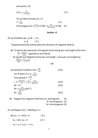 5
precaution. (1)
(c) IA = ( ½ )
For an ideal ammeter RA = 0
I = ( ½ )
Percentage error: X 100 = X 100 (1)
Section –E
24. (a) Condition qE = q vB ( ½ )
v= ( ½ )
Trajectory becomes helical about the direction of magnetic field (1)
(b) To derive the expression of magnetic force acting per unit length of the wire:
= , upwards on wire AB (2)
At equilibrium Magnetic Force per unit length = mass per unit length X g
= (1)
OR
(a) Using the condition mvr = (1/2)
For H-atom n=1, v=
Time period T =
T= , I = = (1/2)
M = I A (1/2)
M = ( )
M = (1/2)
(b) Diagram for magnetic field lines Cu- diamagnetic (1)
Al- Paramagnetic (1)
Fe- Ferromagnetic (1)
25. (a) Diagram (2) + labelling ( ½ )
(b) me = 1 + 25/5 = 6 ( ½ )
mo = 30 / me = 5 ( ½ )
mo = vo / -uovo = - 5 uo
 