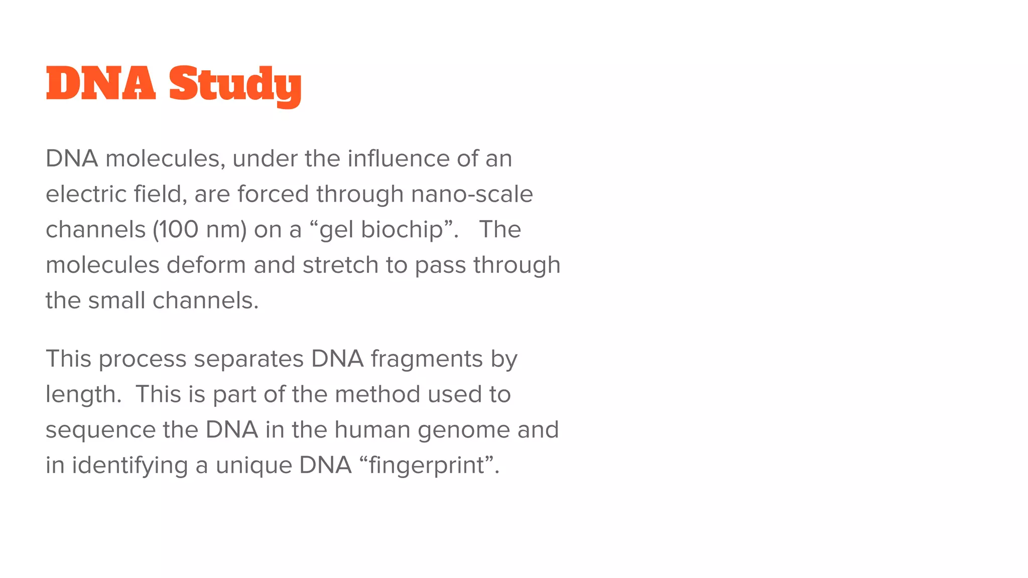DNA Study
DNA molecules, under the influence of an
electric field, are forced through nano-scale
channels (100 nm) on a “gel biochip”. The
molecules deform and stretch to pass through
the small channels.
This process separates DNA fragments by
length. This is part of the method used to
sequence the DNA in the human genome and
in identifying a unique DNA “fingerprint”.
 