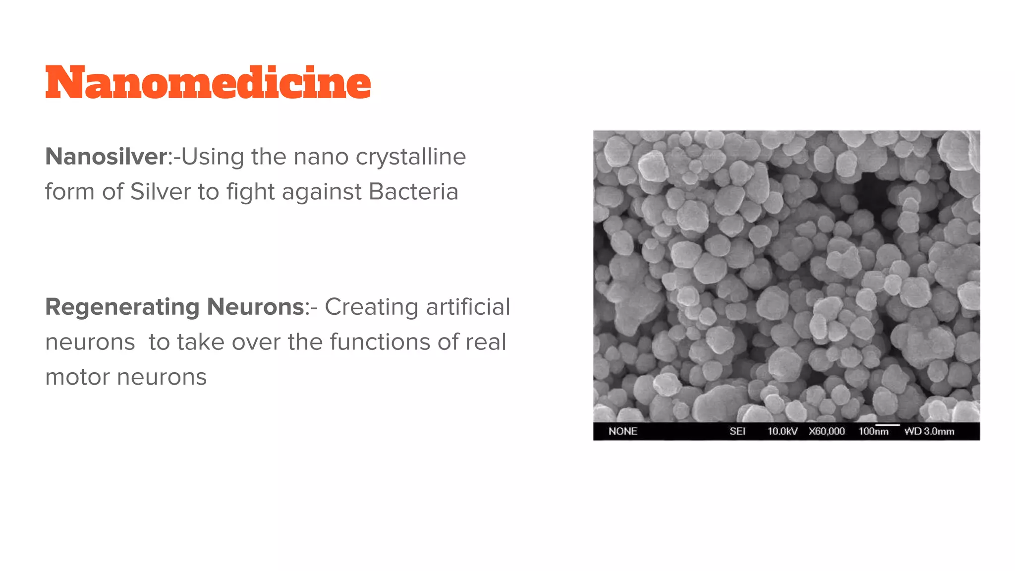 Nanomedicine
Nanosilver:-Using the nano crystalline
form of Silver to fight against Bacteria
Regenerating Neurons:- Creating artificial
neurons to take over the functions of real
motor neurons
 