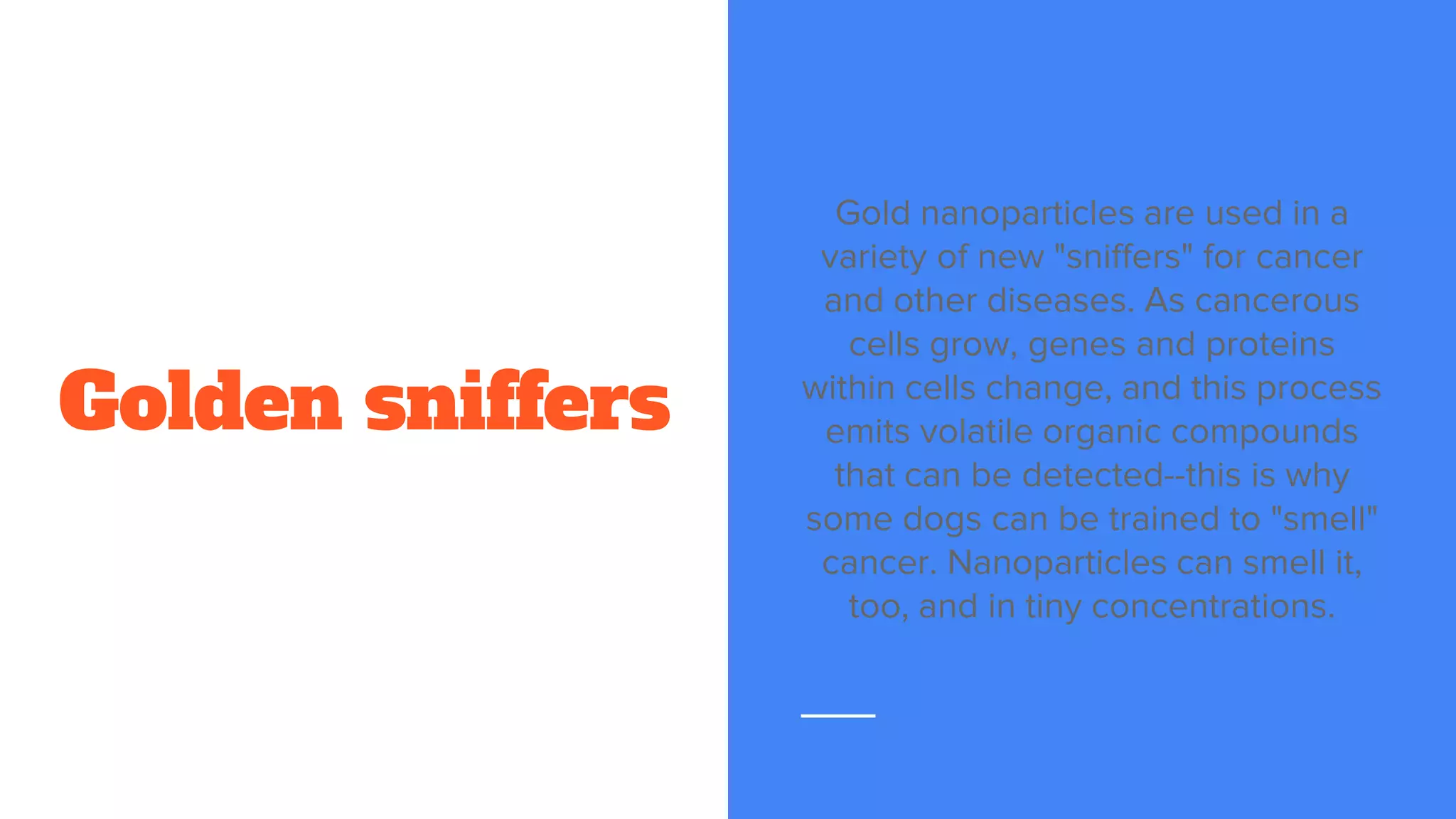Golden sniffers
Gold nanoparticles are used in a
variety of new "sniffers" for cancer
and other diseases. As cancerous
cells grow, genes and proteins
within cells change, and this process
emits volatile organic compounds
that can be detected--this is why
some dogs can be trained to "smell"
cancer. Nanoparticles can smell it,
too, and in tiny concentrations.
 