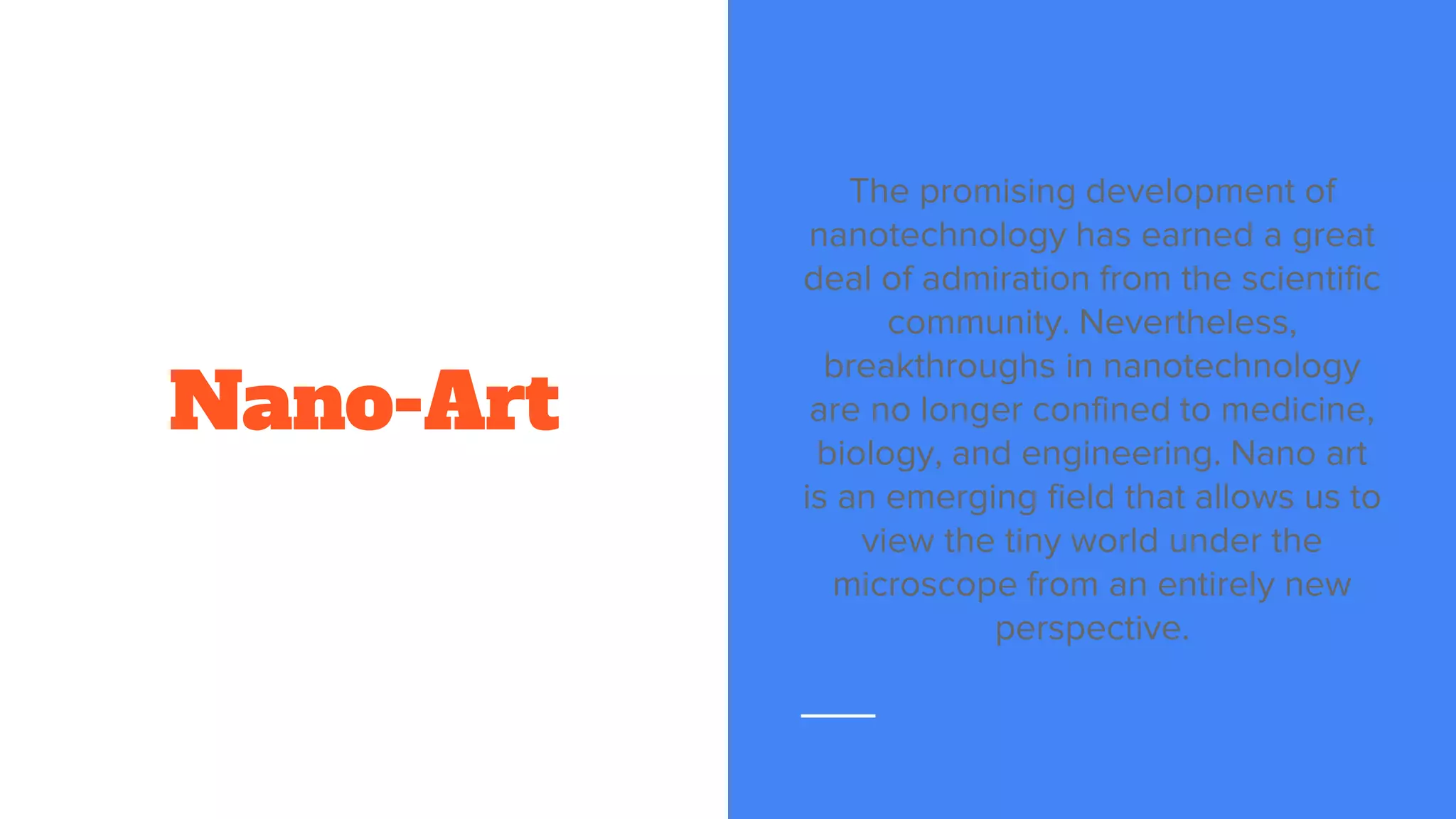 Nano-Art
The promising development of
nanotechnology has earned a great
deal of admiration from the scientific
community. Nevertheless,
breakthroughs in nanotechnology
are no longer confined to medicine,
biology, and engineering. Nano art
is an emerging field that allows us to
view the tiny world under the
microscope from an entirely new
perspective.
 