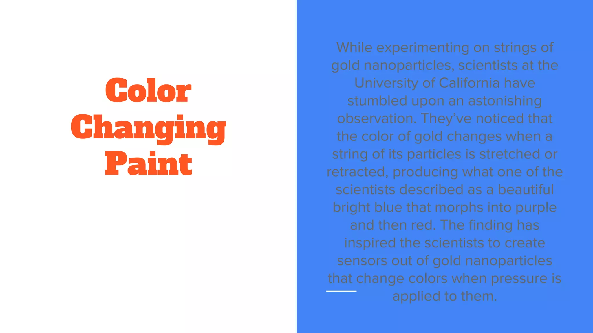 Color
Changing
Paint
While experimenting on strings of
gold nanoparticles, scientists at the
University of California have
stumbled upon an astonishing
observation. They’ve noticed that
the color of gold changes when a
string of its particles is stretched or
retracted, producing what one of the
scientists described as a beautiful
bright blue that morphs into purple
and then red. The finding has
inspired the scientists to create
sensors out of gold nanoparticles
that change colors when pressure is
applied to them.
 