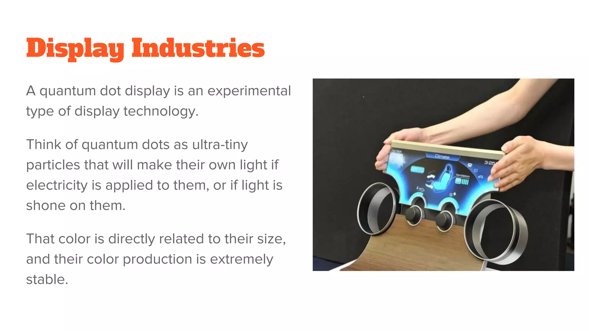 Display Industries
A quantum dot display is an experimental
type of display technology.
Think of quantum dots as ultra-tiny
particles that will make their own light if
electricity is applied to them, or if light is
shone on them.
That color is directly related to their size,
and their color production is extremely
stable.
 