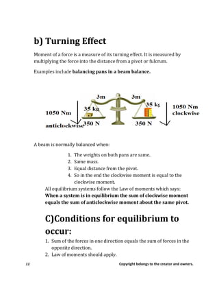 11 Copyright belongs to the creator and owners.
b) Turning Effect
Moment of a force is a measure of its turning effect. It is measured by
multiplying the force into the distance from a pivot or fulcrum.
Examples include balancing pans in a beam balance.
A beam is normally balanced when:
1. The weights on both pans are same.
2. Same mass.
3. Equal distance from the pivot.
4. So in the end the clockwise moment is equal to the
clockwise moment.
All equilibrium systems follow the Law of moments which says:
When a system is in equilibrium the sum of clockwise moment
equals the sum of anticlockwise moment about the same pivot.
C)Conditions for equilibrium to
occur:
1. Sum of the forces in one direction equals the sum of forces in the
opposite direction.
2. Law of moments should apply.
 