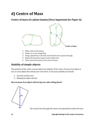 12 Copyright belongs to the creator and owners.
d) Centre of Mass
Centre of mass of a plane lamina (Very important for Paper 6)
1. Make a hole in the lamina.
2. Hang it so it can swing freely.
3. Hang a plumb line in the hole and mark the line it passes through.
4. Repeat the procedure again to get another line
5. Their intersection point is the centre of mass.
Stability of simple objects
The position of the centre of mass affects its stability. If the centre of mass of an object is
low, it is less likely that will tip over if we tilt it. To increase stability we should:
1. Increase surface area
2. Making the object shorter.
How to know if an object will not tip over after tilting them?
The vertical line through the centre of mashould be within the base.
 