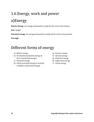 15 Copyright belongs to the creator and owners.
1.6 Energy, work and power
a)Energy
Kinetic Energy: An energy possessed by a body by the virtue of its motion.
K.E= ½ mv2
Potential energy: An energy possessed by a body by the virtue of its position.
P.E=mgh
Different forms of energy
a) Kinetic energy
b) Gravitational potential energy (a
form of potential energy)
c) Chemical energy
d) Elastic potential energy (a strained
condition of potential energy)
e) Nuclear energy
f) Internal energy
g) Electrical energy
h) Light/ heat energy
i) Sound energy
 