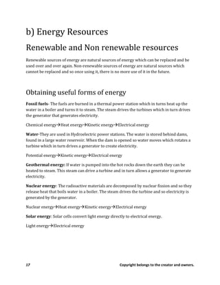 17 Copyright belongs to the creator and owners.
b) Energy Resources
Renewable and Non renewable resources
Renewable sources of energy are natural sources of energy which can be replaced and be
used over and over again. Non-renewable sources of energy are natural sources which
cannot be replaced and so once using it, there is no more use of it in the future.
Obtaining useful forms of energy
Fossil fuels- The fuels are burned in a thermal power station which in turns heat up the
water in a boiler and turns it to steam. The steam drives the turbines which in turn drives
the generator that generates electricity.
Chemical energy Heat energy Kinetic energy Electrical energy
Water-They are used in Hydroelectric power stations. The water is stored behind dams,
found in a large water reservoir. When the dam is opened so water moves which rotates a
turbine which in turn drives a generator to create electricity.
Potential energy Kinetic energy Electrical energy
Geothermal energy: If water is pumped into the hot rocks down the earth they can be
heated to steam. This steam can drive a turbine and in turn allows a generator to generate
electricity.
Nuclear energy: The radioactive materials are decomposed by nuclear fission and so they
release heat that boils water in a boiler. The steam drives the turbine and so electricity is
generated by the generator.
Nuclear energy Heat energy Kinetic energy Electrical energy
Solar energy: Solar cells convert light energy directly to electrical energy.
Light energy Electrical energy
 