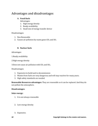 18 Copyright belongs to the creator and owners.
Advantages and disadvantages
A. Fossil fuels
Advantages:
1. High energy density
2. Ready availability
3. Small size of energy transfer device
Disadvantages:
1. Non Renewable
2. Causes air pollution by waste gases CO2 and SO2
B. Nuclear fuels
Advantages:
1.Ready availability
2.High energy density
3.Does not cause air pollution with CO2 and SO2.
Disadvantages:
1. Expensive to build and to decommission
2. Wastes from fuels are very dangerous and will stay reactive for many years.
3. High safety standards are needed.
Renewable Resources advantages: They are renewable so it can be replaced. And they do
not pollute the atmosphere.
Disadvantages:
Solar energy:
1. It is not always renewable
2. Low energy density
3. Expensive.
 