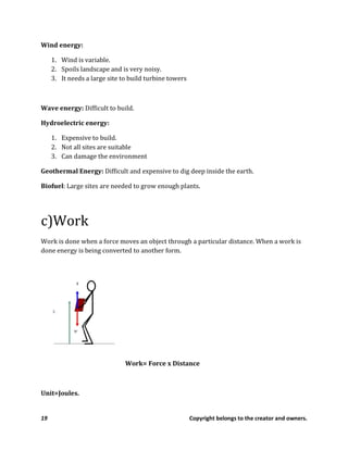 19 Copyright belongs to the creator and owners.
Wind energy:
1. Wind is variable.
2. Spoils landscape and is very noisy.
3. It needs a large site to build turbine towers
Wave energy: Difficult to build.
Hydroelectric energy:
1. Expensive to build.
2. Not all sites are suitable
3. Can damage the environment
Geothermal Energy: Difficult and expensive to dig deep inside the earth.
Biofuel: Large sites are needed to grow enough plants.
c)Work
Work is done when a force moves an object through a particular distance. When a work is
done energy is being converted to another form.
Work= Force x Distance
Unit=Joules.
 