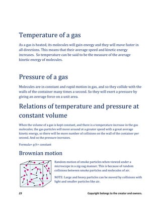 23 Copyright belongs to the creator and owners.
Temperature of a gas
As a gas is heated, its molecules will gain energy and they will move faster in
all directions. This means that their average speed and kinetic energy
increases. So temperature can be said to be the measure of the average
kinetic energy of molecules.
Pressure of a gas
Molecules are in constant and rapid motion in gas, and so they collide with the
walls of the container many times a second. So they will exert a pressure by
giving an average force on a unit area.
Relations of temperature and pressure at
constant volume
When the volume of a gas is kept constant, and there is a temperature increase in the gas
molecules; the gas particles will move around at a greater speed with a great average
kinetic energy, so there will be more number of collisions on the wall of the container per
second. And so the pressure increases.
Formula= p/t= constant
Brownian motion
Random motion of smoke particles when viewed under a
microscope in a zig-zag manner. This is because of random
collisions between smoke particles and molecules of air.
NOTE: Large and heavy particles can be moved by collisions with
light and smaller particles like air.
 