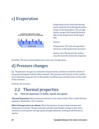24 Copyright belongs to the creator and owners.
c) Evaporation
Evaporation occurs when fast moving
water molecules from the liquid surface
escape to the atmosphere. The average
kinetic energy of the liquid left behind
falls. So the temperature of the liquid
falls.
Factors:
Temperature: The rate of evaporation
increases as the temperature increases.
Surface area: The greater the surface
area, the more the molecules evaporate.
Humidity: The lower the humidity more is the rate of evaporation.
d) Pressure changes
Eg: Temperature of a gas in a container is kept constant, and then we half the volume of
the gas by halving the volume of the container. The pressure will increase as there will be
more molecules of gas per cm3 so the number of collisions per second is more on the walls
of the container.
Formula- pV=constant
2.2 Thermal properties
(a) Thermal expansion of solids, liquids and gases
Thermal Expansion: Most substances increase in size when heated. This is called thermal
expansion. Remember= V/T=constant
Effect of temperature on volume: When the pressure of a gas is kept constant and
temperature increases. The gas molecules will gain more kinetic energy so they move
around at a much greater average speed at longer distances. So the gas will increase in
volume
 