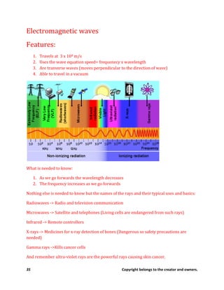 35 Copyright belongs to the creator and owners.
Electromagnetic waves
Features:
1. Travels at 3 x 108 m/s
2. Uses the wave equation speed= frequenecy x wavelength
3. Are tranverse waves (moves perpendicular to the direction of wave)
4. Able to travel in a vacuum
What is needed to know:
1. As we go forwards the wavelength decreases
2. The frequency increases as we go forwards
Nothing else is needed to know but the names of the rays and their typical uses and basics:
Radiowaves -> Radio and television communication
Microwaves -> Satellite and telephones (Living cells are endangered from such rays)
Infrared -> Remote controllers
X-rays -> Medicines for x-ray detection of bones (Dangerous so safety precautions are
needed)
Gamma rays ->Kills cancer cells
And remember ultra-violet rays are the powerful rays causing skin cancer.
 
