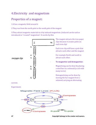 37 Copyright belongs to the creator and owners.
4.Electricity and magnetism
Properties of a magnet:
1.It has a magnetic field around it
2.They run from the north pole to the south pole of the magnet
3.They attract magnetic materials to it by induced magnetism. (induced can be said as
introduced or “created” magnetism”. It works by this:
The magnet attracts the iron paper
clips because it creates poles on
each iron clip!
Each iron clip will have a pole that
attracts each other and the magnet.
For example North and south to
attract each other.
To magnetise and demagnetize:
Magnetising can be done by placing
a steel bar in a solenoid (a coil with
many turns)
Demagnetising can be done by
moving the bar magnet from a
solenoid carrying an alternating
current.
Experiment:
 