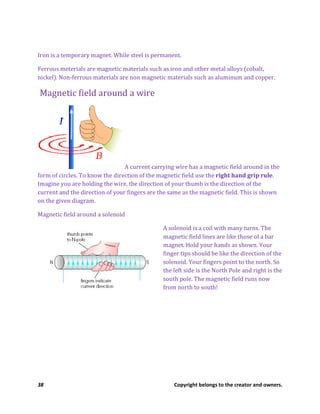 38 Copyright belongs to the creator and owners.
Iron is a temporary magnet. While steel is permanent.
Ferrous meterials are magnetic materials such as iron and other metal alloys (cobalt,
nickel). Non-ferrous materials are non magnetic materials such as aluminum and copper.
Magnetic field around a wire
A current carrying wire has a magnetic field around in the
form of circles. To know the direction of the magnetic field use the right hand grip rule.
Imagine you are holding the wire, the direction of your thumb is the direction of the
current and the direction of your fingers are the same as the magnetic field. This is shown
on the given diagram.
Magnetic field around a solenoid
A solenoid is a coil with many turns. The
magnetic field lines are like those of a bar
magnet. Hold your hands as shown. Your
finger tips should be like the direction of the
solenoid. Your fingers point to the north. So
the left side is the North Pole and right is the
south pole. The magnetic field runs now
from north to south!
 