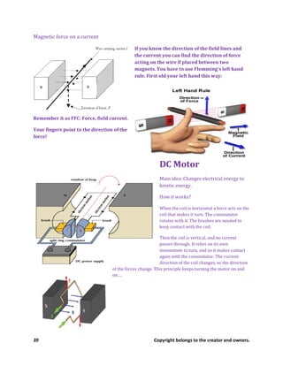 39 Copyright belongs to the creator and owners.
Magnetic force on a current
If you know the direction of the field lines and
the current you can find the direction of force
acting on the wire if placed between two
magnets. You have to use Flemming’s left hand
rule. First old your left hand this way:
Remember it as FFC: Force, field current.
Your fingers point to the direction of the
force!
DC Motor
Main idea: Changes electrical energy to
kinetic energy.
How it works?
When the coil is horizontal a force acts on the
coil that makes it turn. The commutator
rotates with it. The brushes are needed to
keep contact with the coil.
Then the coil is vertical, and no current
passes through. It relies on its own
momentum to turn, and so it makes contact
again with the commutator. The current
direction of the coil changes, so the direction
of the forces change. This principle keeps turning the motor on and
on….
 