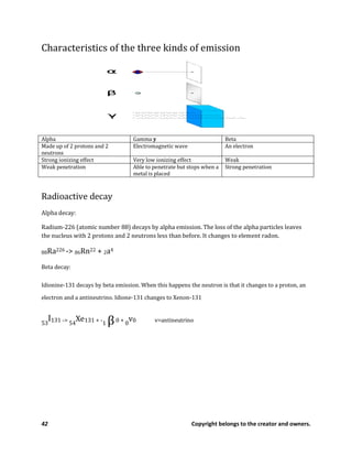 42 Copyright belongs to the creator and owners.
Characteristics of the three kinds of emission
Alpha Gamma y Beta
Made up of 2 protons and 2
neutrons
Electromagnetic wave An electron
Strong ionizing effect Very low ionizing effect Weak
Weak penetration Able to penetrate but stops when a
metal is placed
Strong penetration
Radioactive decay
Alpha decay:
Radium-226 (atomic number 88) decays by alpha emission. The loss of the alpha particles leaves
the nucleus with 2 protons and 2 neutrons less than before. It changes to element radon.
88Ra226 -> 86Rn22 + 2a4
Beta decay:
Idionine-131 decays by beta emission. When this happens the neutron is that it changes to a proton, an
electron and a antineutrino. Idione-131 changes to Xenon-131
53
I131 -> 54
Xe131 + -1 β0 + 0
v0 v=antineutrino
 