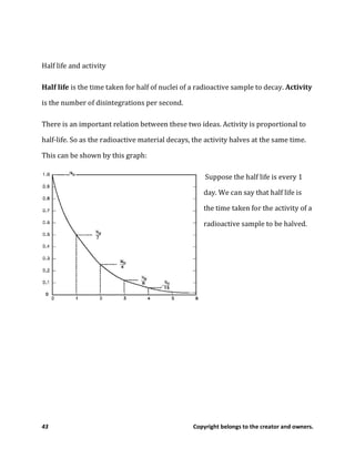 43 Copyright belongs to the creator and owners.
Half life and activity
Half life is the time taken for half of nuclei of a radioactive sample to decay. Activity
is the number of disintegrations per second.
There is an important relation between these two ideas. Activity is proportional to
half-life. So as the radioactive material decays, the activity halves at the same time.
This can be shown by this graph:
Suppose the half life is every 1
day. We can say that half life is
the time taken for the activity of a
radioactive sample to be halved.
 