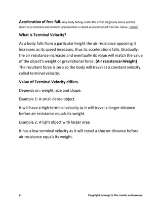 6 Copyright belongs to the creator and owners.
Accelerationof free fall= Any body falling under the effect of gravity alone will fall
down at a constant and uniform acceleration is called acceleration of free fall. Value- 10m/s2
What is Terminal Velocity?
As a body falls from a particular height the air resistance opposing it
increases as its speed increases, thus its accelerations falls. Gradually,
the air resistance increases and eventually its value will match the value
of the object’s weight or gravitational force. (Air resistance=Weight)
The resultant force is zero so the body will travel at a constant velocity
called terminal velocity.
Value of Terminal Velocity differs.
Depends on: weight, size and shape.
Example 1: A small dense object.
It will have a high terminal velocity as it will travel a longer distance
before air resistance equals its weight.
Example 2: A light object with larger area
It has a low terminal velocity as it will travel a shorter distance before
air resistance equals its weight.
 