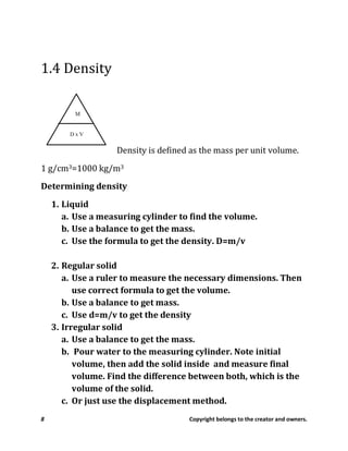 8 Copyright belongs to the creator and owners.
1.4 Density
Density is defined as the mass per unit volume.
1 g/cm3=1000 kg/m3
Determining density
1. Liquid
a. Use a measuring cylinder to find the volume.
b. Use a balance to get the mass.
c. Use the formula to get the density. D=m/v
2. Regular solid
a. Use a ruler to measure the necessary dimensions. Then
use correct formula to get the volume.
b. Use a balance to get mass.
c. Use d=m/v to get the density
3. Irregular solid
a. Use a balance to get the mass.
b. Pour water to the measuring cylinder. Note initial
volume, then add the solid inside and measure final
volume. Find the difference between both, which is the
volume of the solid.
c. Or just use the displacement method.
 