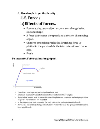 9 Copyright belongs to the creator and owners.
d. Use d=m/v to get the density.
1.5 Forces
a)Effects of forces.
• Forces acting on an object may cause a change in its
size and shape.
• A force can change the speed and direction of a moving
object.
• On force-extension graphs the stretching force is
plotted in the y-axis while the total extension on the x-
axis.
• F=ma
To interpret Force-extension graphs:
• This shows a spring stretched beyond its elastic limit
• Extension means difference between stretched and unstretched lengths
• Hooke’s Law applies here. It states that stretching force and extension are both proportional
only if the elastic limit is not exceeded.
• In the proportional limit, removing the load, returns the spring to its origin length.
• Beyond the elastic limit, at any point where we remove the load the spring will not return to
its original length.
 