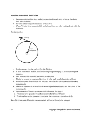 10 Copyright belongs to the creator and owners.
Important points about Hooke’s Law
• Extension and stretching force are both proportional to each other as long as the elastic
limit is not exceeded.
• For force-extension questions use the formula: F=kx
• Where “k” is the force constant which can be found from two other readings F and x. X is the
extension.
Circular motion
• Motion along a circular path is Circular Motion.
• It is an accelerated motion because velocity keeps changing i.e. direction of speed
changes.
• This acceleration is called Centripetal acceleration.
• The force needed to move an object in a circular path is called centripetal force.
• Both centripetal acceleration and force act inwards and towards the centre of the
circular path.
• The force depends on mass of the mass and speed of the object, and the radius of the
circular path.
• Different type of forces causes centripetal force on the object:
a. Frictional force gives the force between road and tire of the car.
b. Tension of the string gives the centripetal force to move a stone in a circle
If an object is released from the circular path it will move through the tangent.
 