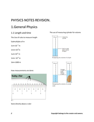 2 Copyright belongs to the creator and owners.
PHYSICS NOTES REVISION.
1.General Physics
1.1 Length and time
The Use of rules to measure length
Submultiples of m
1cm=10 -2
m
1mm=10-3
m
1um=10-6
m
1nm= 10-9
m
1km=1000 m
How measurements are done:
Stare directly above a ruler
The use of measuring cylinder for volume
 