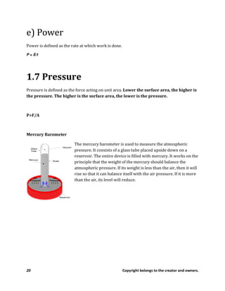 20 Copyright belongs to the creator and owners.
e) Power
Power is defined as the rate at which work is done.
P = E/t
1.7 Pressure
Pressure is defined as the force acting on unit area. Lower the surface area, the higher is
the pressure. The higher is the surface area, the lower is the pressure.
P=F/A
Mercury Barometer
The mercury barometer is used to measure the atmospheric
pressure. It consists of a glass tube placed upside down on a
reservoir. The entire device is filled with mercury. It works on the
principle that the weight of the mercury should balance the
atmospheric pressure. If its weight is less than the air, then it will
rise so that it can balance itself with the air pressure. If it is more
than the air, its level will reduce.
 