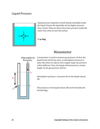 21 Copyright belongs to the creator and owners.
Liquid Pressure
Liquid pressure depends on both density and depth inside
the liquid. Denser the liquid like oil, has higher pressure
than a water. Deep sea divers face more pressure inside the
water than when at near the surface.
So p=hpg
Manometer
A manometer is used to measure gas pressure. At first, the
liquid levels will be the same, as atmospheric pressure is
same. But when we add an extra supply of gas, the pressure
will be different. Thus, the liquid will increase by a certain
height. So the gas pressure will be=
Atmospheric pressure + pressure due to the liquid column
AB
The pressure on the liquid column AB can be found by the
formula hpg.
 