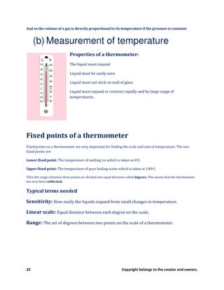 25 Copyright belongs to the creator and owners.
And so the volume of a gas is directly proportional to its temperature if the pressure is constant.
(b) Measurement of temperature
Properties of a thermometer:
The liquid must expand
Liquid must be easily seen
Liquid must not stick on wall of glass
Liquid must expand or contract rapidly and by large range of
temperatures.
Fixed points of a thermometer
Fixed points on a thermometer are very important for finding the scale and unit of temperature. The two
fixed points are:
Lower fixed point: The temperature of melting ice which is taken as 0oC.
Upper fixed point: The temperature of pure boiling water which is taken at 100oC.
Then the ranges between these points are divided into equal divisions called degrees. This means that the thermometer
has now been calibrated.
Typical terms needed
Sensitivity: How easily the liquids expand from small changes in temperature.
Linear scale: Equal distance between each degree on the scale.
Range: The set of degrees between two points on the scale of a thermometer.
 