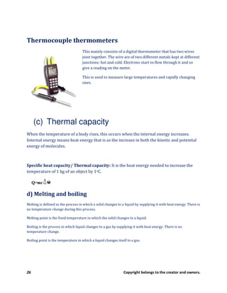 26 Copyright belongs to the creator and owners.
Thermocouple thermometers
This mainly consists of a digital thermometer that has two wires
joint together. The wire are of two different metals kept at different
junctions: hot and cold. Electrons start to flow through it and so
give a reading on the meter.
This is used to measure large temperatures and rapidly changing
ones.
(c) Thermal capacity
When the temperature of a body rises, this occurs when the internal energy increases.
Internal energy means heat energy that is as the increase in both the kinetic and potential
energy of molecules.
Specific heat capacity/ Thermal capacity: It is the heat energy needed to increase the
temperature of 1 kg of an object by 1oC.
d) Melting and boiling
Melting is defined as the process in which a solid changes to a liquid by supplying it with heat energy. There is
no temperature change during this process.
Melting point is the fixed temperature in which the solid changes to a liquid.
Boiling is the process in which liquid changes to a gas by supplying it with heat energy. There is no
temperature change.
Boiling point is the temperature in which a liquid changes itself to a gas.
 