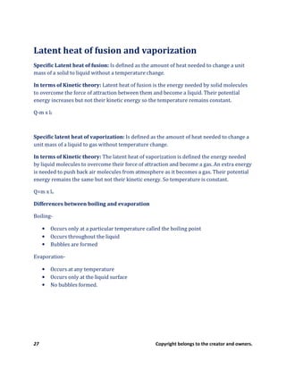 27 Copyright belongs to the creator and owners.
Latent heat of fusion and vaporization
Specific Latent heat of fusion: Is defined as the amount of heat needed to change a unit
mass of a solid to liquid without a temperature change.
In terms of Kinetic theory: Latent heat of fusion is the energy needed by solid molecules
to overcome the force of attraction between them and become a liquid. Their potential
energy increases but not their kinetic energy so the temperature remains constant.
Q-m x lf
Specific latent heat of vaporization: Is defined as the amount of heat needed to change a
unit mass of a liquid to gas without temperature change.
In terms of Kinetic theory: The latent heat of vaporization is defined the energy needed
by liquid molecules to overcome their force of attraction and become a gas. An extra energy
is needed to push back air molecules from atmosphere as it becomes a gas. Their potential
energy remains the same but not their kinetic energy. So temperature is constant.
Q=m x lv
Differences between boiling and evaporation
Boiling-
• Occurs only at a particular temperature called the boiling point
• Occurs throughout the liquid
• Bubbles are formed
Evaporation-
• Occurs at any temperature
• Occurs only at the liquid surface
• No bubbles formed.
 