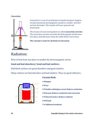 29 Copyright belongs to the creator and owners.
Convection
Convection is a way of carrying heat in liquids and gases. Suppose
we place potassium permanganate crystals in a beaker. And then
we heat the beaker. The crystals will move upwards and
downwards.
The streams of warm moving fluid are called convection currents.
The convection currents rise when the fluid expands and becomes
less dense. And falls down when the colder fluid is more dense.
The concept is same for all kinds of convection.
Radiation:
Flow of heat from one place to another by electromagnetic waves.
Good and bad absorbers/ Good and bad emitters:
Dull black surfaces are good absorbers and good emitters.
Shiny surfaces are bad absorbers and bad emitters. They are good reflectors.
Vacuum flask:
1 Stopper
2 Case
3 Double walled glass vessel: Reduces conduction
4 Vacuum: Reduces conduction and convection
5 Silvered surface: Reduces radiation
6 Felt pad
7 Additional insulation
 