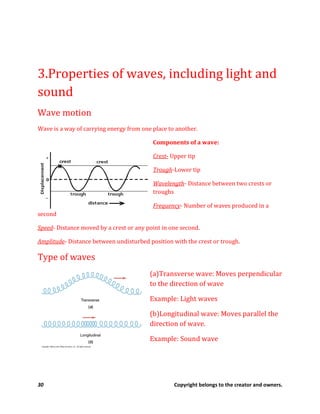 30 Copyright belongs to the creator and owners.
3.Properties of waves, including light and
sound
Wave motion
Wave is a way of carrying energy from one place to another.
Components of a wave:
Crest- Upper tip
Trough-Lower tip
Wavelength- Distance between two crests or
troughs
Frequency- Number of waves produced in a
second
Speed- Distance moved by a crest or any point in one second.
Amplitude- Distance between undisturbed position with the crest or trough.
Type of waves
(a)Transverse wave: Moves perpendicular
to the direction of wave
Example: Light waves
(b)Longitudinal wave: Moves parallel the
direction of wave.
Example: Sound wave
 