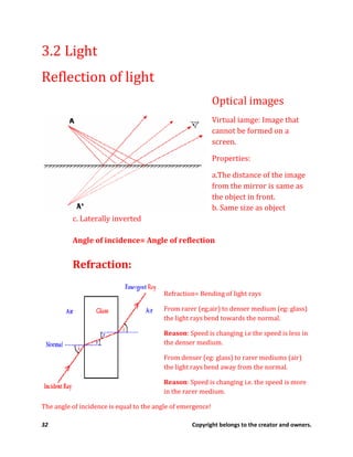 32 Copyright belongs to the creator and owners.
3.2 Light
Reflection of light
Optical images
Virtual iamge: Image that
cannot be formed on a
screen.
Properties:
a.The distance of the image
from the mirror is same as
the object in front.
b. Same size as object
c. Laterally inverted
Angle of incidence= Angle of reflection
Refraction:
Refraction= Bending of light rays
From rarer (eg;air) to denser medium (eg: glass)
the light rays bend towards the normal.
Reason: Speed is changing i.e the speed is less in
the denser medium.
From denser (eg: glass) to rarer mediums (air)
the light rays bend away from the normal.
Reason: Speed is changing i.e. the speed is more
in the rarer medium.
The angle of incidence is equal to the angle of emergence!
 