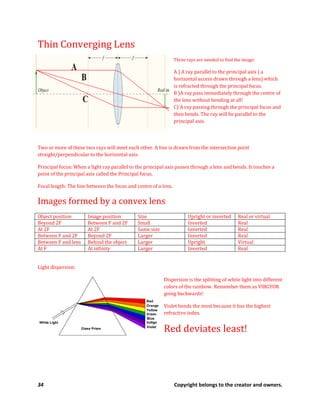 34 Copyright belongs to the creator and owners.
Thin Converging Lens
Three rays are needed to find the image:
A ) A ray parallel to the principal axis ( a
horizontal access drawn through a lens) which
is refracted through the principal focus.
B )A ray pass immediately through the centre of
the lens without bending at all!
C) A ray passing through the principal focus and
then bends. The ray will be parallel to the
principal axis.
Two or more of these two rays will meet each other. A line is drawn from the intersection point
straight/perpendicular to the horizontal axis.
Principal focus: When a light ray parallel to the principal axis passes through a lens and bends. It touches a
point of the principal axis called the Principal focus.
Focal length: The line between the focus and centre of a lens.
Images formed by a convex lens
Object position Image position Size Upright or inverted Real or virtual
Beyond 2F Between F and 2F Small Inverted Real
At 2F At 2F Same size Inverted Real
Between F and 2F Beyond 2F Larger Inverted Real
Between F and lens Behind the object Larger Upright Virtual
At F At infinity Larger Inverted Real
Light dispersion:
Dispersion is the splitting of white light into different
colors of the rainbow. Remember them as VIBGYOR
going backwards!
Violet bends the most because it has the highest
refractive index.
Red deviates least!
 