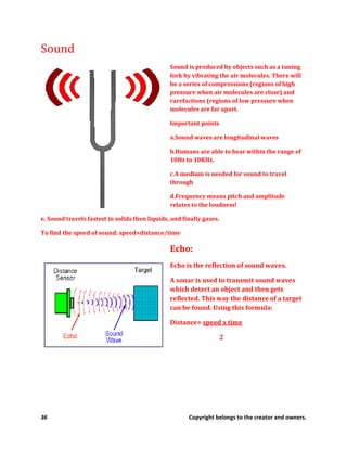 36 Copyright belongs to the creator and owners.
Sound
Sound is produced by objects such as a tuning
fork by vibrating the air molecules. There will
be a series of compressions (regions of high
pressure when air molecules are close) and
rarefactions (regions of low pressure when
molecules are far apart.
Important points
a.Sound waves are longitudinal waves
b.Humans are able to hear within the range of
10Hz to 10KHz.
c.A medium is needed for sound to travel
through
d.Frequency means pitch and amplitude
relates to the loudness!
e. Sound travels fastest in solids then liquids, and finally gases.
To find the speed of sound: speed=distance/time
Echo:
Echo is the reflection of sound waves.
A sonar is used to transmit sound waves
which detect an object and then gets
reflected. This way the distance of a target
can be found. Using this formula:
Distance= speed x time
2
 