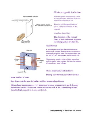 40 Copyright belongs to the creator and owners.
Electromagnetic induction
When a magnet is moved through a wire
an e.m.f./ voltage is generated in the wire
because the field lines are cut.
The current changes direction
based on the movement of the
magnet.
Len’z law states that:
The direction of the current
flows in a direction that opposes
the changing that produced it.
Transformer
It works by the principle of Mutual induction:
where an AC current in the primary coil produces
a changing magnetic field. The magnetic field gets
cut and an e.m.f. is induced in the secondary coil.
The more the number of turns in the secondary
coil, the higher is the voltage. The less the number
of turns, lower is the voltage.
Three important points to know:
Step up transformer; Secondary coil has
more number of turns
Step down transformer: Secondary coil has less number of turns.
High voltage transmission is very important because less current is used, cheaper
and thinner cables can be used. There will be less risk of the cables being heated
from the high current. So less power is lost.
 