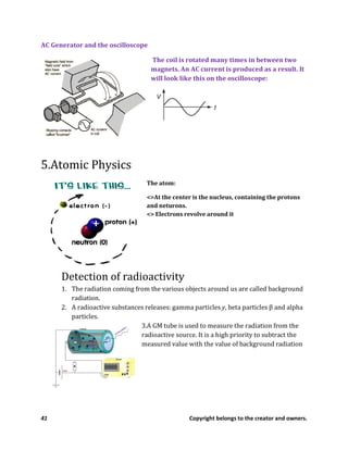 41 Copyright belongs to the creator and owners.
AC Generator and the oscilloscope
The coil is rotated many times in between two
magnets. An AC current is produced as a result. It
will look like this on the oscilloscope:
5.Atomic Physics
The atom:
<>At the center is the nucleus, containing the protons
and neturons.
<> Electrons revolve around it
Detection of radioactivity
1. The radiation coming from the various objects around us are called background
radiation.
2. A radioactive substances releases: gamma particles y, beta particles β and alpha
particles.
3.A GM tube is used to measure the radiation from the
radioactive source. It is a high priority to subtract the
measured value with the value of background radiation
 