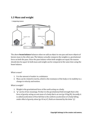 7 Copyright belongs to the creator and owners.
1.3 Mass and weight
The above beam balance balances when we add an object to one pan and more objects of
known mass to the other pan. The balance actually compares the weights i.e. gravitational
force on both the pans. Since the pans balance when both weights are equal, the masses
should also be equal. So both mass and weight can be compared at the same time using the
beam balance.
What is mass?
1. It is the amount of matter in a substance.
2. Mass can be related to inertia, which is the resistance of the body or its inability to a
change in velocity and motion.
What is weight?
1. Weight is the gravitational force of the earth acting on a body.
2. “g” can be of two meanings. Firstly it is the gravitational field strength that is the
force of gravity acting on unit mass of a body that is at rest (g=10 kg/N). Secondly it
is called acceleration of free fall that is the uniform acceleration of a body falling
under effect of gravity alone (g=10 m/s2). Both are denoted by the letter “g”.
 