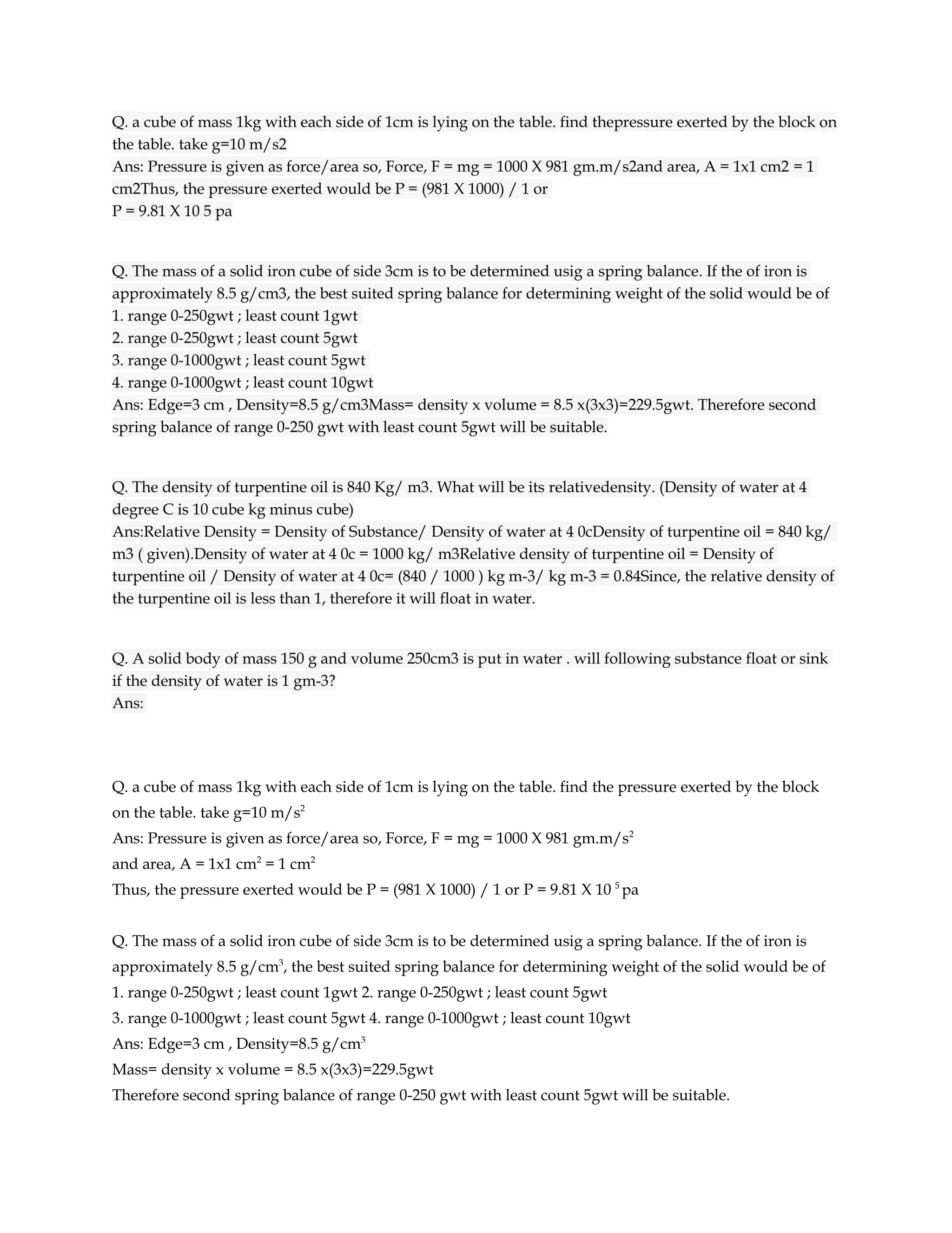 Q. a cube of mass 1kg with each side of 1cm is lying on the table. find thepressure exerted by the block on
the table. take g=10 m/s2
Ans: Pressure is given as force/area so, Force, F = mg = 1000 X 981 gm.m/s2and area, A = 1x1 cm2 = 1
cm2Thus, the pressure exerted would be P = (981 X 1000) / 1 or
P = 9.81 X 10 5 pa


Q. The mass of a solid iron cube of side 3cm is to be determined usig a spring balance. If the of iron is
approximately 8.5 g/cm3, the best suited spring balance for determining weight of the solid would be of
1. range 0-250gwt ; least count 1gwt
2. range 0-250gwt ; least count 5gwt
3. range 0-1000gwt ; least count 5gwt
4. range 0-1000gwt ; least count 10gwt
Ans: Edge=3 cm , Density=8.5 g/cm3Mass= density x volume = 8.5 x(3x3)=229.5gwt. Therefore second
spring balance of range 0-250 gwt with least count 5gwt will be suitable.


Q. The density of turpentine oil is 840 Kg/ m3. What will be its relativedensity. (Density of water at 4
degree C is 10 cube kg minus cube)
Ans:Relative Density = Density of Substance/ Density of water at 4 0cDensity of turpentine oil = 840 kg/
m3 ( given).Density of water at 4 0c = 1000 kg/ m3Relative density of turpentine oil = Density of
turpentine oil / Density of water at 4 0c= (840 / 1000 ) kg m-3/ kg m-3 = 0.84Since, the relative density of
the turpentine oil is less than 1, therefore it will float in water.


Q. A solid body of mass 150 g and volume 250cm3 is put in water . will following substance float or sink
if the density of water is 1 gm-3?
Ans:




Q. a cube of mass 1kg with each side of 1cm is lying on the table. find the pressure exerted by the block
on the table. take g=10 m/s2
Ans: Pressure is given as force/area so, Force, F = mg = 1000 X 981 gm.m/s2
and area, A = 1x1 cm2 = 1 cm2
Thus, the pressure exerted would be P = (981 X 1000) / 1 or P = 9.81 X 10 5 pa


Q. The mass of a solid iron cube of side 3cm is to be determined usig a spring balance. If the of iron is
approximately 8.5 g/cm3, the best suited spring balance for determining weight of the solid would be of
1. range 0-250gwt ; least count 1gwt 2. range 0-250gwt ; least count 5gwt
3. range 0-1000gwt ; least count 5gwt 4. range 0-1000gwt ; least count 10gwt
Ans: Edge=3 cm , Density=8.5 g/cm3
Mass= density x volume = 8.5 x(3x3)=229.5gwt
Therefore second spring balance of range 0-250 gwt with least count 5gwt will be suitable.
 