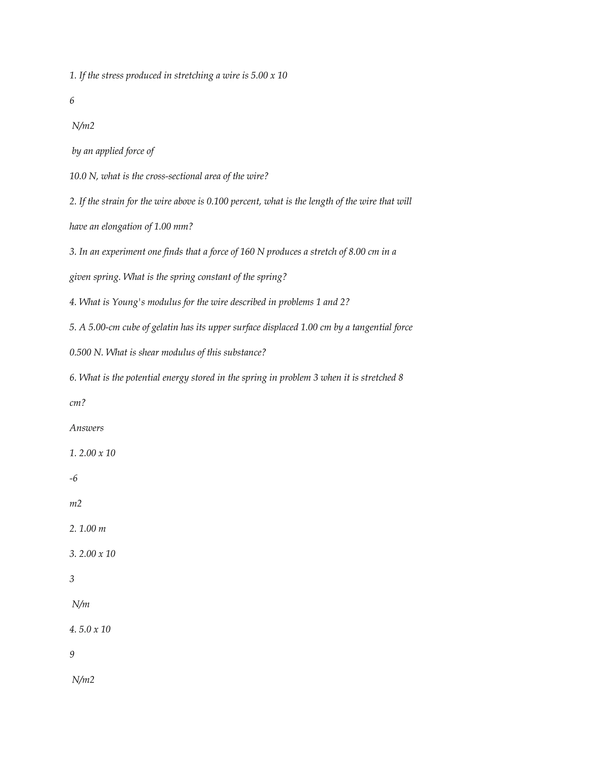 1. If the stress produced in stretching a wire is 5.00 x 10

6

N/m2

by an applied force of

10.0 N, what is the cross-sectional area of the wire?

2. If the strain for the wire above is 0.100 percent, what is the length of the wire that will

have an elongation of 1.00 mm?

3. In an experiment one finds that a force of 160 N produces a stretch of 8.00 cm in a

given spring. What is the spring constant of the spring?

4. What is Young's modulus for the wire described in problems 1 and 2?

5. A 5.00-cm cube of gelatin has its upper surface displaced 1.00 cm by a tangential force

0.500 N. What is shear modulus of this substance?

6. What is the potential energy stored in the spring in problem 3 when it is stretched 8

cm?

Answers

1. 2.00 x 10

-6

m2

2. 1.00 m

3. 2.00 x 10

3

N/m

4. 5.0 x 10

9

N/m2
 