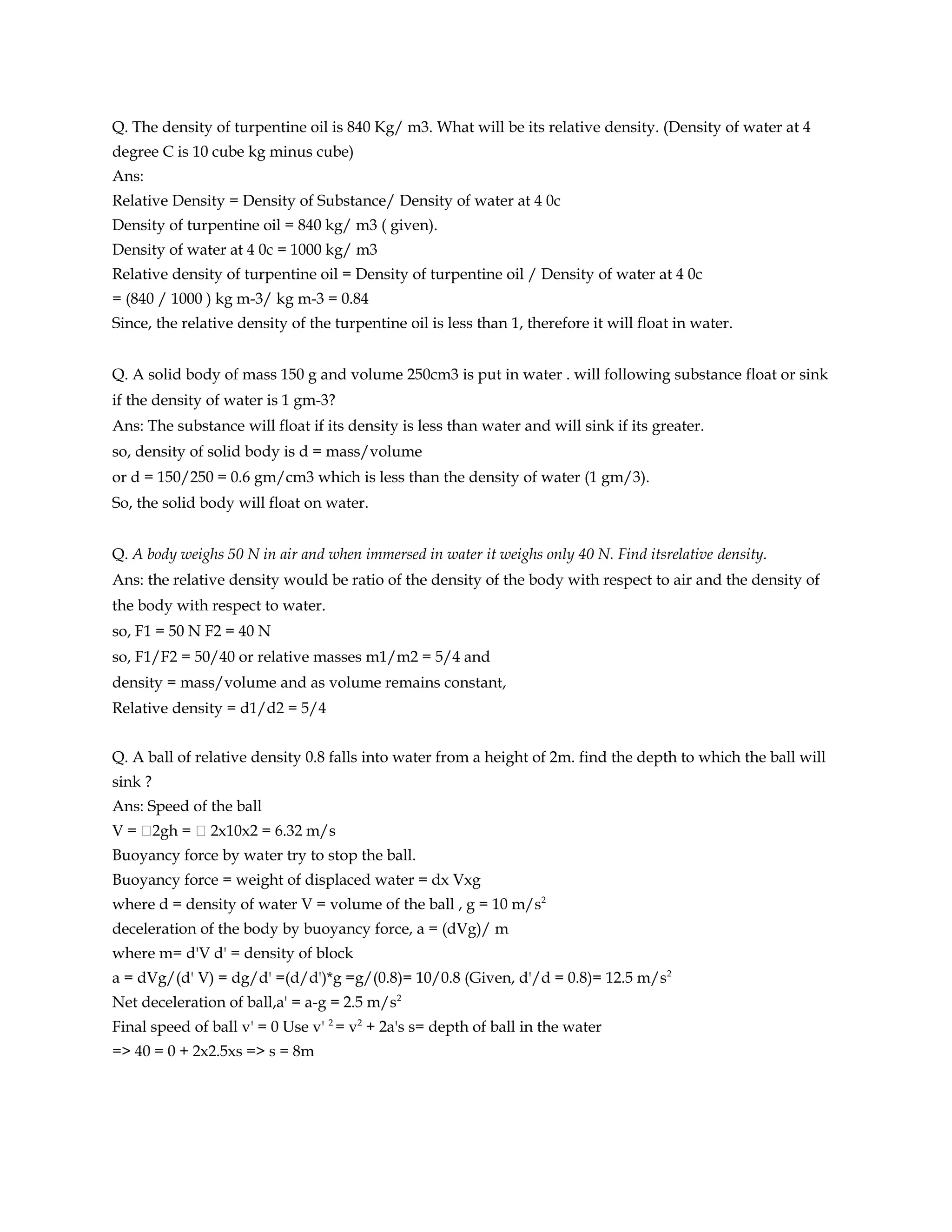 Q. The density of turpentine oil is 840 Kg/ m3. What will be its relative density. (Density of water at 4
degree C is 10 cube kg minus cube)
Ans:
Relative Density = Density of Substance/ Density of water at 4 0c
Density of turpentine oil = 840 kg/ m3 ( given).
Density of water at 4 0c = 1000 kg/ m3
Relative density of turpentine oil = Density of turpentine oil / Density of water at 4 0c
= (840 / 1000 ) kg m-3/ kg m-3 = 0.84
Since, the relative density of the turpentine oil is less than 1, therefore it will float in water.


Q. A solid body of mass 150 g and volume 250cm3 is put in water . will following substance float or sink
if the density of water is 1 gm-3?
Ans: The substance will float if its density is less than water and will sink if its greater.
so, density of solid body is d = mass/volume
or d = 150/250 = 0.6 gm/cm3 which is less than the density of water (1 gm/3).
So, the solid body will float on water.


Q. A body weighs 50 N in air and when immersed in water it weighs only 40 N. Find itsrelative density.
Ans: the relative density would be ratio of the density of the body with respect to air and the density of
the body with respect to water.
so, F1 = 50 N F2 = 40 N
so, F1/F2 = 50/40 or relative masses m1/m2 = 5/4 and
density = mass/volume and as volume remains constant,
Relative density = d1/d2 = 5/4


Q. A ball of relative density 0.8 falls into water from a height of 2m. find the depth to which the ball will
sink ?
Ans: Speed of the ball
V = 2gh =  2x10x2 = 6.32 m/s
Buoyancy force by water try to stop the ball.
Buoyancy force = weight of displaced water = dx Vxg
where d = density of water V = volume of the ball , g = 10 m/s2
deceleration of the body by buoyancy force, a = (dVg)/ m
where m= d'V d' = density of block
a = dVg/(d' V) = dg/d' =(d/d')*g =g/(0.8)= 10/0.8 (Given, d'/d = 0.8)= 12.5 m/s2
Net deceleration of ball,a' = a-g = 2.5 m/s2
Final speed of ball v' = 0 Use v' 2 = v2 + 2a's s= depth of ball in the water
=> 40 = 0 + 2x2.5xs => s = 8m
 