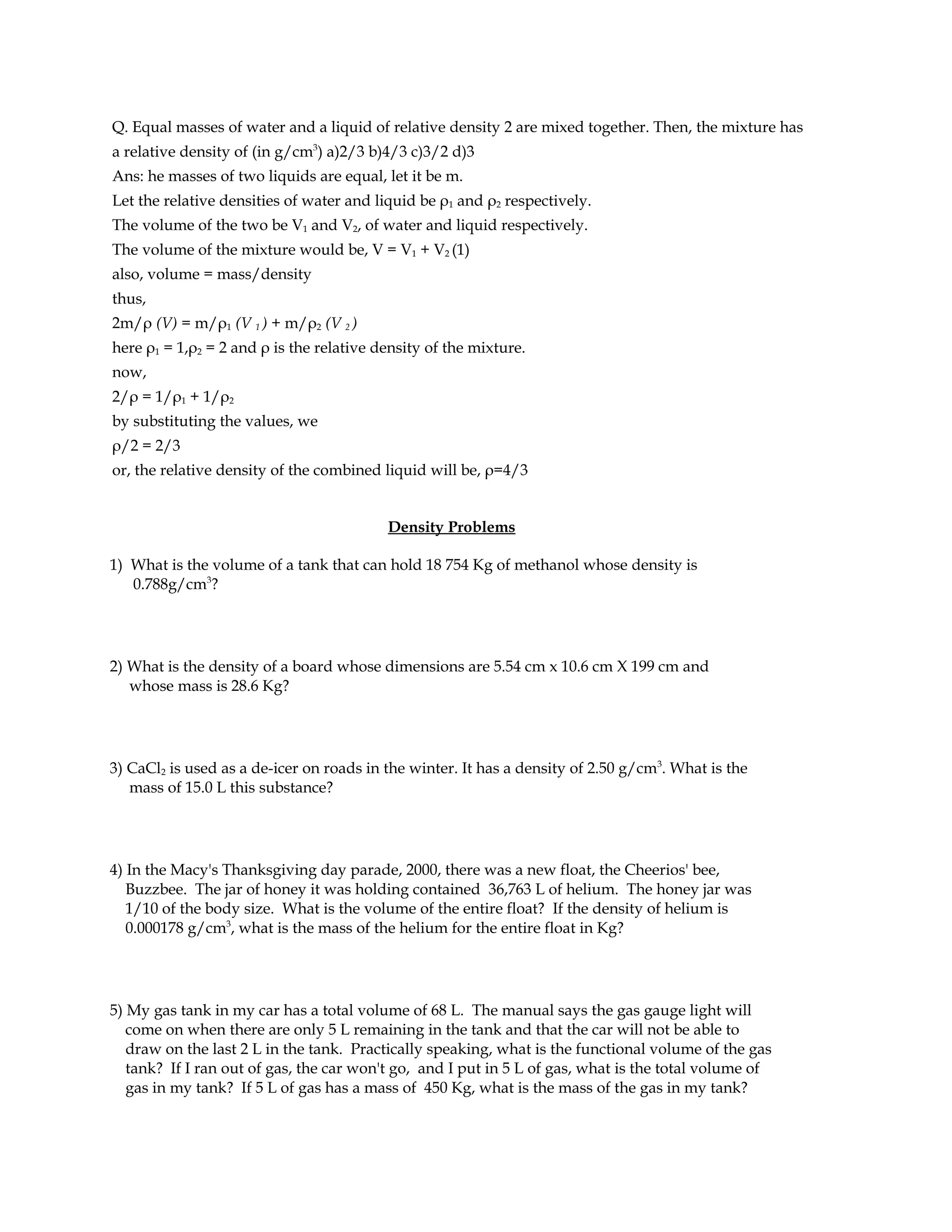 Q. Equal masses of water and a liquid of relative density 2 are mixed together. Then, the mixture has
a relative density of (in g/cm3) a)2/3 b)4/3 c)3/2 d)3
Ans: he masses of two liquids are equal, let it be m.
Let the relative densities of water and liquid be ρ1 and ρ2 respectively.
The volume of the two be V1 and V2, of water and liquid respectively.
The volume of the mixture would be, V = V1 + V2 (1)
also, volume = mass/density
thus,
2m/ρ (V) = m/ρ1 (V 1 ) + m/ρ2 (V 2 )
here ρ1 = 1,ρ2 = 2 and ρ is the relative density of the mixture.
now,
2/ρ = 1/ρ1 + 1/ρ2
by substituting the values, we
ρ/2 = 2/3
or, the relative density of the combined liquid will be, ρ=4/3


                                          Density Problems

1) What is the volume of a tank that can hold 18 754 Kg of methanol whose density is
   0.788g/cm3?




2) What is the density of a board whose dimensions are 5.54 cm x 10.6 cm X 199 cm and
   whose mass is 28.6 Kg?




3) CaCl2 is used as a de-icer on roads in the winter. It has a density of 2.50 g/cm3. What is the
   mass of 15.0 L this substance?




4) In the Macy's Thanksgiving day parade, 2000, there was a new float, the Cheerios' bee,
   Buzzbee. The jar of honey it was holding contained 36,763 L of helium. The honey jar was
   1/10 of the body size. What is the volume of the entire float? If the density of helium is
   0.000178 g/cm3, what is the mass of the helium for the entire float in Kg?




5) My gas tank in my car has a total volume of 68 L. The manual says the gas gauge light will
   come on when there are only 5 L remaining in the tank and that the car will not be able to
   draw on the last 2 L in the tank. Practically speaking, what is the functional volume of the gas
   tank? If I ran out of gas, the car won't go, and I put in 5 L of gas, what is the total volume of
   gas in my tank? If 5 L of gas has a mass of 450 Kg, what is the mass of the gas in my tank?
 