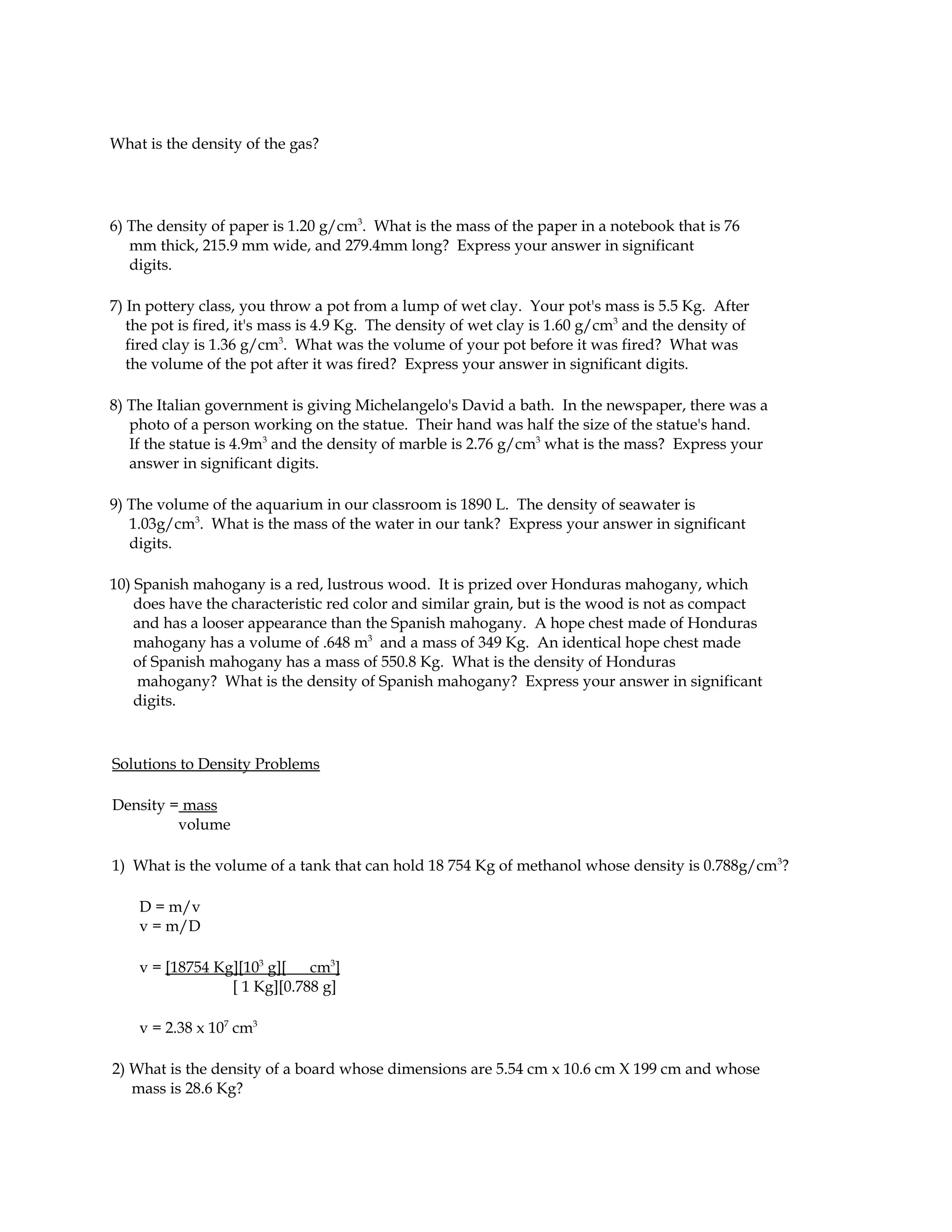 What is the density of the gas?




6) The density of paper is 1.20 g/cm3. What is the mass of the paper in a notebook that is 76
   mm thick, 215.9 mm wide, and 279.4mm long? Express your answer in significant
   digits.

7) In pottery class, you throw a pot from a lump of wet clay. Your pot's mass is 5.5 Kg. After
   the pot is fired, it's mass is 4.9 Kg. The density of wet clay is 1.60 g/cm3 and the density of
   fired clay is 1.36 g/cm3. What was the volume of your pot before it was fired? What was
   the volume of the pot after it was fired? Express your answer in significant digits.

8) The Italian government is giving Michelangelo's David a bath. In the newspaper, there was a
   photo of a person working on the statue. Their hand was half the size of the statue's hand.
   If the statue is 4.9m3 and the density of marble is 2.76 g/cm3 what is the mass? Express your
   answer in significant digits.

9) The volume of the aquarium in our classroom is 1890 L. The density of seawater is
   1.03g/cm3. What is the mass of the water in our tank? Express your answer in significant
   digits.

10) Spanish mahogany is a red, lustrous wood. It is prized over Honduras mahogany, which
    does have the characteristic red color and similar grain, but is the wood is not as compact
    and has a looser appearance than the Spanish mahogany. A hope chest made of Honduras
    mahogany has a volume of .648 m3 and a mass of 349 Kg. An identical hope chest made
    of Spanish mahogany has a mass of 550.8 Kg. What is the density of Honduras
     mahogany? What is the density of Spanish mahogany? Express your answer in significant
    digits.



Solutions to Density Problems

Density = mass
         volume

1) What is the volume of a tank that can hold 18 754 Kg of methanol whose density is 0.788g/cm3?

    D = m/v
    v = m/D

    v = [18754 Kg][103 g][   cm3]
                 [ 1 Kg][0.788 g]

    v = 2.38 x 107 cm3

2) What is the density of a board whose dimensions are 5.54 cm x 10.6 cm X 199 cm and whose
   mass is 28.6 Kg?
 